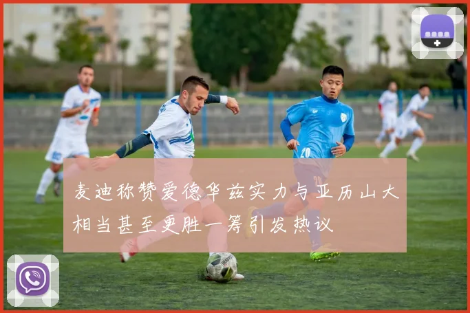 麦迪称赞爱德华兹实力与亚历山大相当甚至更胜一筹引发热议