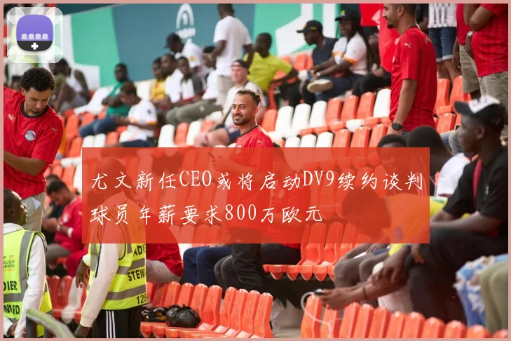 尤文新任CEO或将启动DV9续约谈判球员年薪要求800万欧元