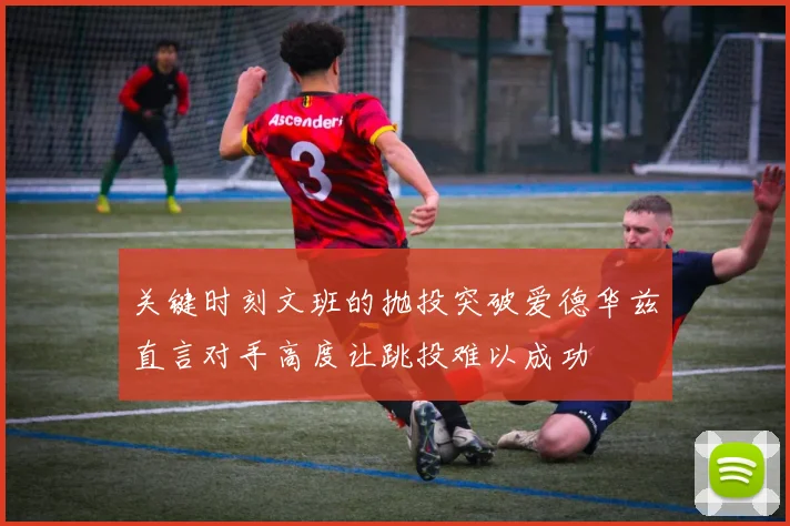 关键时刻文班的抛投突破爱德华兹直言对手高度让跳投难以成功
