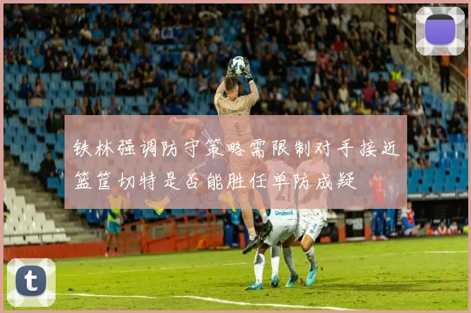 铁林强调防守策略需限制对手接近篮筐切特是否能胜任单防成疑