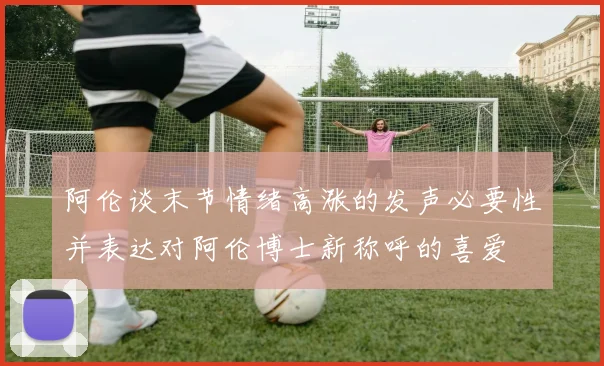 阿伦谈末节情绪高涨的发声必要性并表达对阿伦博士新称呼的喜爱