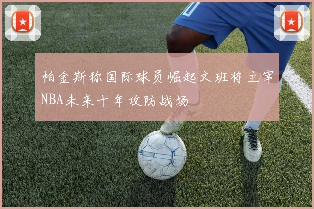 帕金斯称国际球员崛起文班将主宰NBA未来十年攻防战场