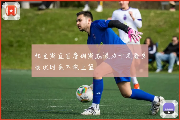 帕金斯直言詹姆斯威慑力十足隆多快攻时竟不敢上篮