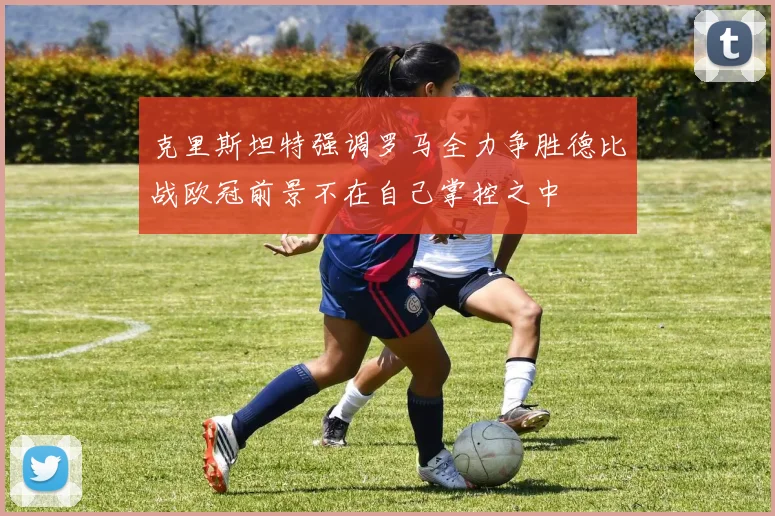 克里斯坦特强调罗马全力争胜德比战欧冠前景不在自己掌控之中