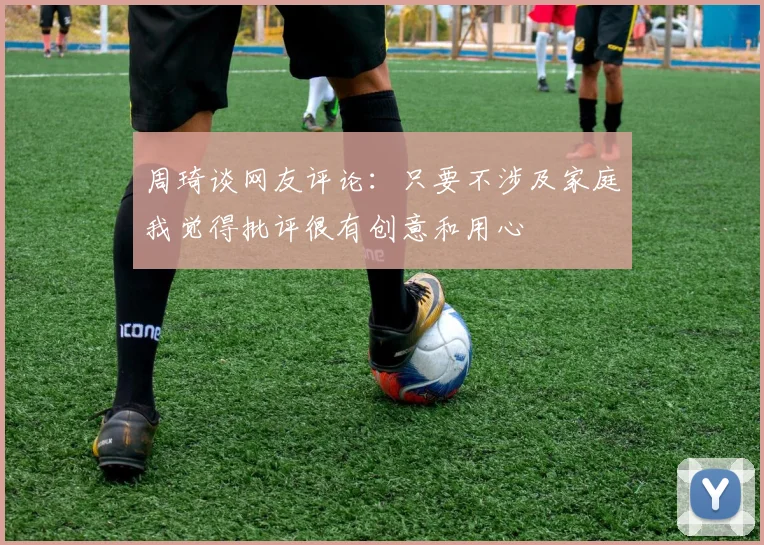 周琦谈网友评论：只要不涉及家庭我觉得批评很有创意和用心