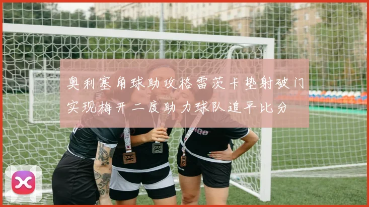 奥利塞角球助攻格雷茨卡垫射破门实现梅开二度助力球队追平比分