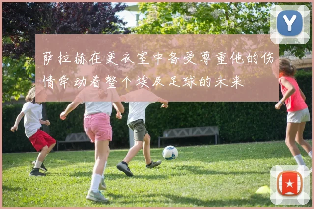 萨拉赫在更衣室中备受尊重他的伤情牵动着整个埃及足球的未来