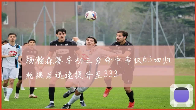 杨瀚森赛季初三分命中率仅63回归轮换后迅速提升至333