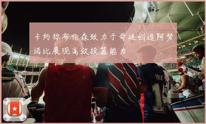 卡约称布伦森致力于奇迹创造阿努诺比展现高效投篮能力