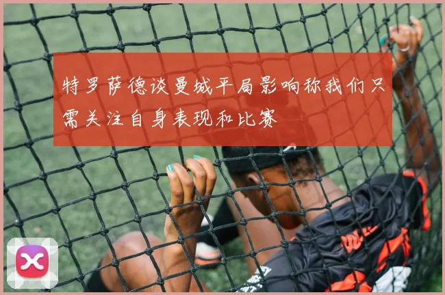 特罗萨德谈曼城平局影响称我们只需关注自身表现和比赛