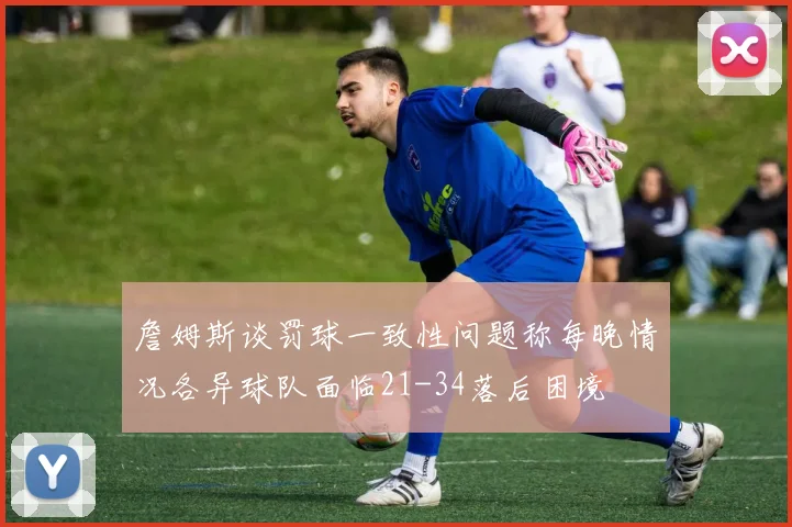 詹姆斯谈罚球一致性问题称每晚情况各异球队面临21-34落后困境