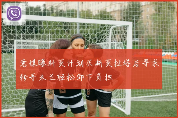 意媒曝科莫计划买断莫拉塔后寻求转手米兰轻松卸下负担