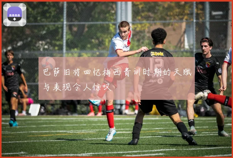巴萨旧将回忆梅西青训时期的天赋与表现令人惊叹